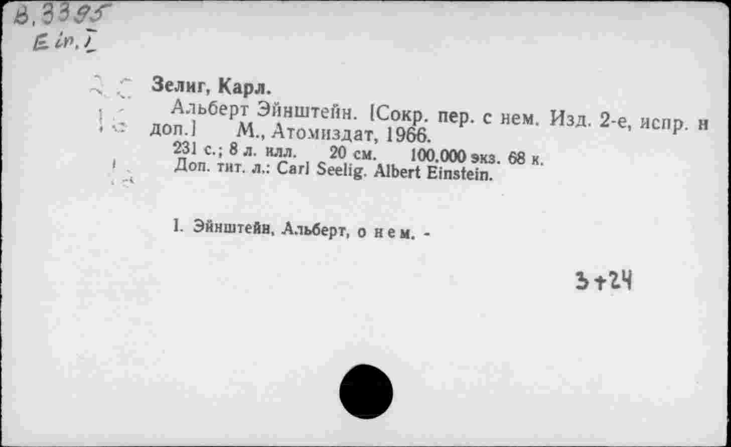 ﻿S, 33^/
£.ir>,7
Зелиг, Карл.
j Альберт Эйнштейн. (Сокр. пер. с нем. Изд. 2-е, испр н
• Доп.] М., Атомиздат, 1966.	н
231 с.; 8 л. илл. 20 см. 100.000 экз. 68 к.
Доп. тит. л.: Carl Seelig. Albert Einstein.
1. Эйнштейн, Альберт, о нем. ■
ыгч